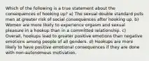 Which of the following is a true statement about the consequences of hooking up? a) The sexual double standard puts men at greater risk of social consequences after hooking up. b) Women are more likely to experience orgasm and sexual pleasure in a hookup than in a committed relationship. c) Overall, hookups lead to greater positive emotions than negative emotions among people of all genders. d) Hookups are more likely to have positive emotional consequences if they are done with non-autonomous motivation.