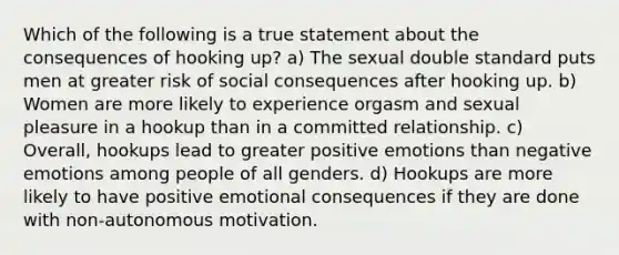 Which of the following is a true statement about the consequences of hooking up? a) The sexual double standard puts men at greater risk of social consequences after hooking up. b) Women are more likely to experience orgasm and sexual pleasure in a hookup than in a committed relationship. c) Overall, hookups lead to greater positive emotions than negative emotions among people of all genders. d) Hookups are more likely to have positive emotional consequences if they are done with non-autonomous motivation.