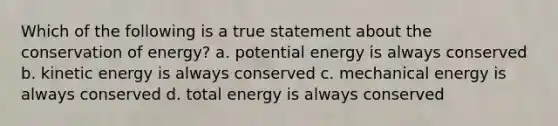 Which of the following is a true statement about the conservation of energy? a. potential energy is always conserved b. kinetic energy is always conserved c. mechanical energy is always conserved d. total energy is always conserved