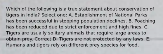 Which of the following is a true statement about conservation of tigers in India? Select one: A. Establishment of National Parks has been successful in stopping population declines. B. Poaching has been reduced due to strict enforcement and high fines. C. Tigers are usually solitary animals that require large areas to obtain prey. Correct D. Tigers are not protected by any laws. E. Humans and tigers rely on different prey species for food.