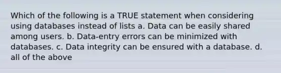 Which of the following is a TRUE statement when considering using databases instead of lists a. Data can be easily shared among users. b. Data-entry errors can be minimized with databases. c. Data integrity can be ensured with a database. d. all of the above