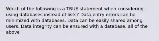 Which of the following is a TRUE statement when considering using databases instead of lists? Data-entry errors can be minimized with databases. Data can be easily shared among users. Data integrity can be ensured with a database. all of the above