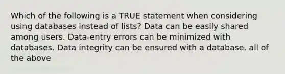 Which of the following is a TRUE statement when considering using databases instead of lists? Data can be easily shared among users. Data-entry errors can be minimized with databases. Data integrity can be ensured with a database. all of the above