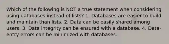 Which of the following is NOT a true statement when considering using databases instead of lists? 1. Databases are easier to build and maintain than lists. 2. Data can be easily shared among users. 3. Data integrity can be ensured with a database. 4. Data-entry errors can be minimized with databases.