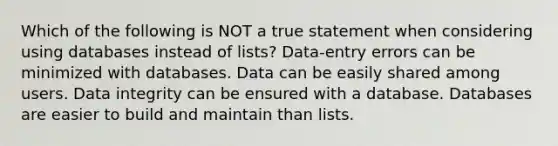 Which of the following is NOT a true statement when considering using databases instead of lists? Data-entry errors can be minimized with databases. Data can be easily shared among users. Data integrity can be ensured with a database. Databases are easier to build and maintain than lists.