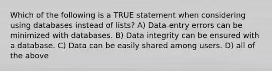 Which of the following is a TRUE statement when considering using databases instead of lists? A) Data-entry errors can be minimized with databases. B) Data integrity can be ensured with a database. C) Data can be easily shared among users. D) all of the above