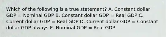 Which of the following is a true statement? A. Constant dollar GDP = Nominal GDP B. Constant dollar GDP = Real GDP C. Current dollar GDP = Real GDP D. Current dollar GDP = Constant dollar GDP always E. Nominal GDP = Real GDP