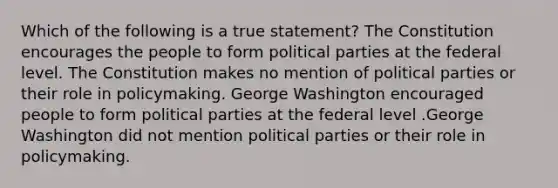 Which of the following is a true statement? The Constitution encourages the people to form political parties at the federal level. The Constitution makes no mention of political parties or their role in policymaking. George Washington encouraged people to form political parties at the federal level .George Washington did not mention political parties or their role in policymaking.