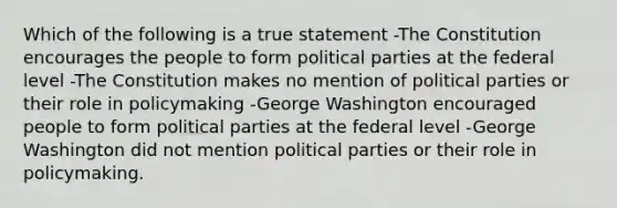 Which of the following is a true statement -The Constitution encourages the people to form political parties at the federal level -The Constitution makes no mention of political parties or their role in policymaking -George Washington encouraged people to form political parties at the federal level -George Washington did not mention political parties or their role in policymaking.