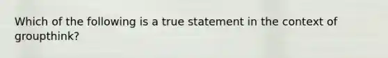 Which of the following is a true statement in the context of groupthink?