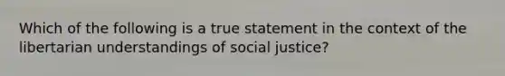 Which of the following is a true statement in the context of the libertarian understandings of social justice?