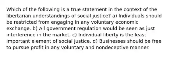 Which of the following is a true statement in the context of the libertarian understandings of social justice? a) Individuals should be restricted from engaging in any voluntary economic exchange. b) All government regulation would be seen as just interference in the market. c) Individual liberty is the least important element of social justice. d) Businesses should be free to pursue profit in any voluntary and nondeceptive manner.