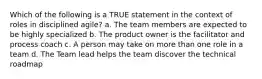 Which of the following is a TRUE statement in the context of roles in disciplined agile? a. The team members are expected to be highly specialized b. The product owner is the facilitator and process coach c. A person may take on more than one role in a team d. The Team lead helps the team discover the technical roadmap