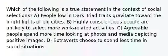 Which of the following is a true statement in the context of social selections? A) People low in Dark Triad traits gravitate toward the bright lights of big cities. B) Highly conscientious people are unlikely to select more work-related activities. C) Agreeable people spend more time looking at photos and media depicting positive images. D) Extraverts choose to spend less time in social situations.