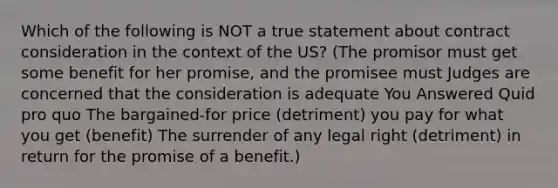 Which of the following is NOT a true statement about contract consideration in the context of the US? (The promisor must get some benefit for her promise, and the promisee must Judges are concerned that the consideration is adequate You Answered Quid pro quo The bargained-for price (detriment) you pay for what you get (benefit) The surrender of any legal right (detriment) in return for the promise of a benefit.)