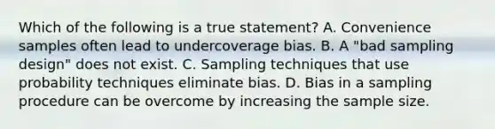 Which of the following is a true statement? A. Convenience samples often lead to undercoverage bias. B. A "bad sampling design" does not exist. C. Sampling techniques that use probability techniques eliminate bias. D. Bias in a sampling procedure can be overcome by increasing the sample size.