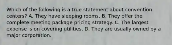 Which of the following is a true statement about convention centers? A. They have sleeping rooms. B. They offer the complete meeting package pricing strategy. C. The largest expense is on covering utilities. D. They are usually owned by a major corporation.