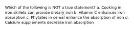 Which of the following is NOT a true statement? a. Cooking in iron skillets can provide dietary iron b. Vitamin C enhances iron absorption c. Phytates in cereal enhance the absorption of iron d. Calcium supplements decrease iron absorption