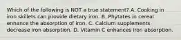 Which of the following is NOT a true statement? A. Cooking in iron skillets can provide dietary iron. B. Phytates in cereal enhance the absorption of iron. C. Calcium supplements decrease iron absorption. D. Vitamin C enhances iron absorption.