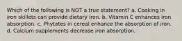 Which of the following is NOT a true statement? a. Cooking in iron skillets can provide dietary iron. b. Vitamin C enhances iron absorption. c. Phytates in cereal enhance the absorption of iron. d. Calcium supplements decrease iron absorption.