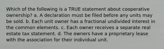 Which of the following is a TRUE statement about cooperative ownership? a. A declaration must be filed before any units may be sold. b. Each unit owner has a fractional undivided interest in the common elements. c. Each owner receives a separate real estate tax statement. d. The owners have a proprietary lease with the association for their individual unit.