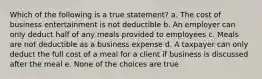 Which of the following is a true statement? a. The cost of business entertainment is not deductible b. An employer can only deduct half of any meals provided to employees c. Meals are not deductible as a business expense d. A taxpayer can only deduct the full cost of a meal for a client if business is discussed after the meal e. None of the choices are true