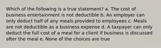 Which of the following is a true statement? a. The cost of business entertainment is not deductible b. An employer can only deduct half of any meals provided to employees c. Meals are not deductible as a business expense d. A taxpayer can only deduct the full cost of a meal for a client if business is discussed after the meal e. None of the choices are true