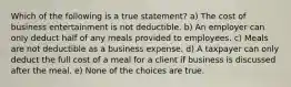 Which of the following is a true statement? a) The cost of business entertainment is not deductible. b) An employer can only deduct half of any meals provided to employees. c) Meals are not deductible as a business expense. d) A taxpayer can only deduct the full cost of a meal for a client if business is discussed after the meal. e) None of the choices are true.