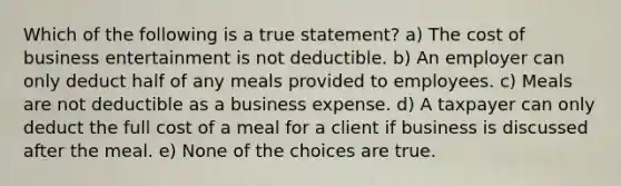 Which of the following is a true statement? a) The cost of business entertainment is not deductible. b) An employer can only deduct half of any meals provided to employees. c) Meals are not deductible as a business expense. d) A taxpayer can only deduct the full cost of a meal for a client if business is discussed after the meal. e) None of the choices are true.