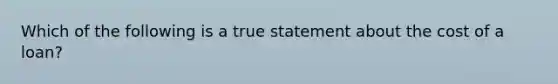 Which of the following is a true statement about the cost of a loan?