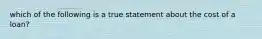 which of the following is a true statement about the cost of a loan?