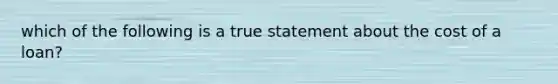 which of the following is a true statement about the cost of a loan?