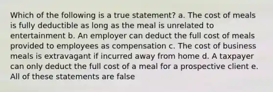 Which of the following is a true statement? a. The cost of meals is fully deductible as long as the meal is unrelated to entertainment b. An employer can deduct the full cost of meals provided to employees as compensation c. The cost of business meals is extravagant if incurred away from home d. A taxpayer can only deduct the full cost of a meal for a prospective client e. All of these statements are false