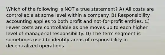 Which of the following is NOT a true statement? A) All costs are controllable at some level within a company. B) Responsibility accounting applies to both profit and not-for-profit entities. C) Fewer costs are controllable as one moves up to each higher level of managerial responsibility. D) The term segment is sometimes used to identify areas of responsibility in decentralized operations