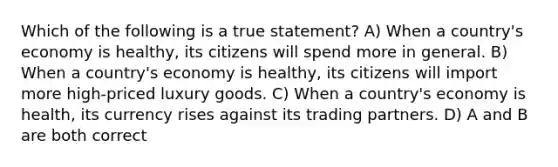 Which of the following is a true statement? A) When a country's economy is healthy, its citizens will spend more in general. B) When a country's economy is healthy, its citizens will import more high-priced luxury goods. C) When a country's economy is health, its currency rises against its trading partners. D) A and B are both correct