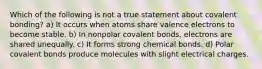 Which of the following is not a true statement about covalent bonding? a) It occurs when atoms share valence electrons to become stable. b) In nonpolar covalent bonds, electrons are shared unequally. c) It forms strong chemical bonds. d) Polar covalent bonds produce molecules with slight electrical charges.