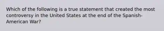 Which of the following is a true statement that created the most controversy in the United States at the end of the Spanish-American War?