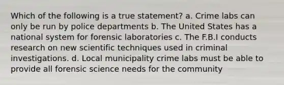 Which of the following is a true statement? a. Crime labs can only be run by police departments b. The United States has a national system for forensic laboratories c. The F.B.I conducts research on new scientific techniques used in criminal investigations. d. Local municipality crime labs must be able to provide all forensic science needs for the community