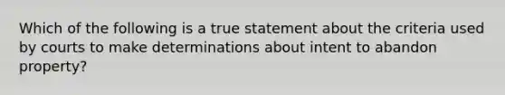 Which of the following is a true statement about the criteria used by courts to make determinations about intent to abandon property?