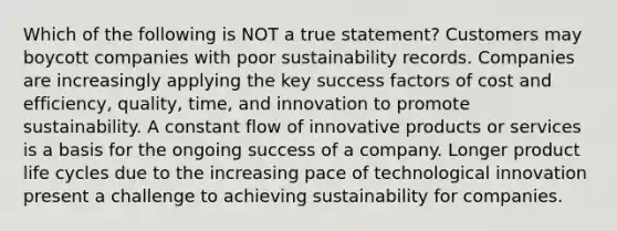 Which of the following is NOT a true statement? Customers may boycott companies with poor sustainability records. Companies are increasingly applying the key success factors of cost and efficiency, quality, time, and innovation to promote sustainability. A constant flow of innovative products or services is a basis for the ongoing success of a company. Longer product life cycles due to the increasing pace of technological innovation present a challenge to achieving sustainability for companies.