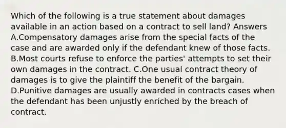 Which of the following is a true statement about damages available in an action based on a contract to sell land? Answers A.Compensatory damages arise from the special facts of the case and are awarded only if the defendant knew of those facts. B.Most courts refuse to enforce the parties' attempts to set their own damages in the contract. C.One usual contract theory of damages is to give the plaintiff the benefit of the bargain. D.Punitive damages are usually awarded in contracts cases when the defendant has been unjustly enriched by the breach of contract.