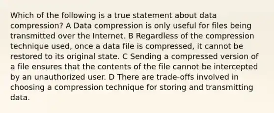 Which of the following is a true statement about data compression? A Data compression is only useful for files being transmitted over the Internet. B Regardless of the compression technique used, once a data file is compressed, it cannot be restored to its original state. C Sending a compressed version of a file ensures that the contents of the file cannot be intercepted by an unauthorized user. D There are trade-offs involved in choosing a compression technique for storing and transmitting data.