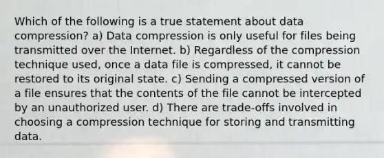 Which of the following is a true statement about data compression? a) Data compression is only useful for files being transmitted over the Internet. b) Regardless of the compression technique used, once a data file is compressed, it cannot be restored to its original state. c) Sending a compressed version of a file ensures that the contents of the file cannot be intercepted by an unauthorized user. d) There are trade-offs involved in choosing a compression technique for storing and transmitting data.