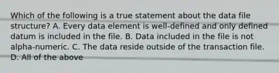 Which of the following is a true statement about the data file structure? A. Every data element is well‐defined and only defined datum is included in the file. B. Data included in the file is not alpha‐numeric. C. The data reside outside of the transaction file. D. All of the above