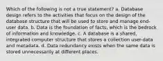 Which of the following is not a true statement? a. Database design refers to the activities that focus on the design of the database structure that will be used to store and manage end-user data. b. Data is the foundation of facts, which is the bedrock of information and knowledge. c. A database is a shared, integrated computer structure that stores a collection user-data and metadata. d. Data redundancy exists when the same data is stored unnecessarily at different places.