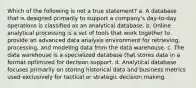 Which of the following is not a true statement? a. A database that is designed primarily to support a company's day-to-day operations is classified as an analytical database. b. Online analytical processing is a set of tools that work together to provide an advanced data analysis environment for retrieving, processing, and modeling data from the data warehouse. c. The data warehouse is a specialized database that stores data in a format optimized for decision support. d. Analytical database focuses primarily on storing historical data and business metrics used exclusively for tactical or strategic decision making.