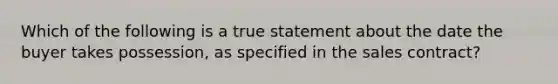 Which of the following is a true statement about the date the buyer takes possession, as specified in the sales contract?