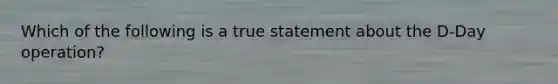 Which of the following is a true statement about the D-Day operation?