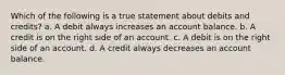 Which of the following is a true statement about debits and credits? a. A debit always increases an account balance. b. A credit is on the right side of an account. c. A debit is on the right side of an account. d. A credit always decreases an account balance.