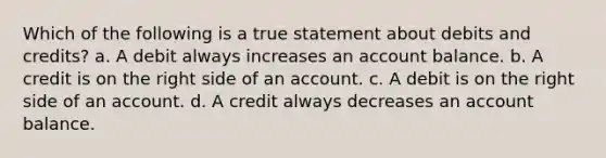 Which of the following is a true statement about debits and credits? a. A debit always increases an account balance. b. A credit is on the right side of an account. c. A debit is on the right side of an account. d. A credit always decreases an account balance.